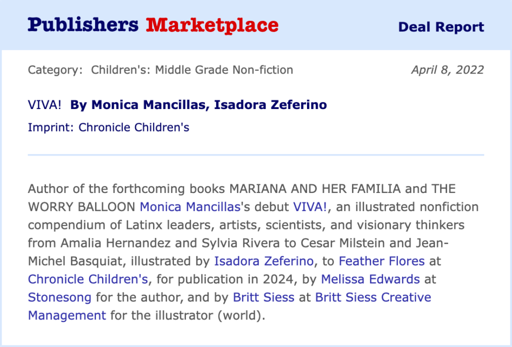 Publishers Marketplace Deal Report text: Category: Children's: Middle Grade Non-fiction Date: April 8, 2022 VIVA! By Monica Mancillas, Isadora Zeferino Imprint: Chronicle Children's Author of the forthcoming books MARIANA AND HER FAMILIA and THE WORRY BALLOON Monica Mancillas's debut VIVA!, an illustrated nonfiction compendium of Latinx leaders, artists, scientists, and visionary thinkers from Amalia Hernandez and Sylvia Rivera to Cesar Milstein and Jean-Michel Basquiat, illustrated by Isadora Zeferino, to Feather Flores at Chronicle Children's, for publication in 2024, by Melissa Edwards at Stonesong for the author, and by Britt Siess at Britt Siess Creative Management for the illustrator (world).