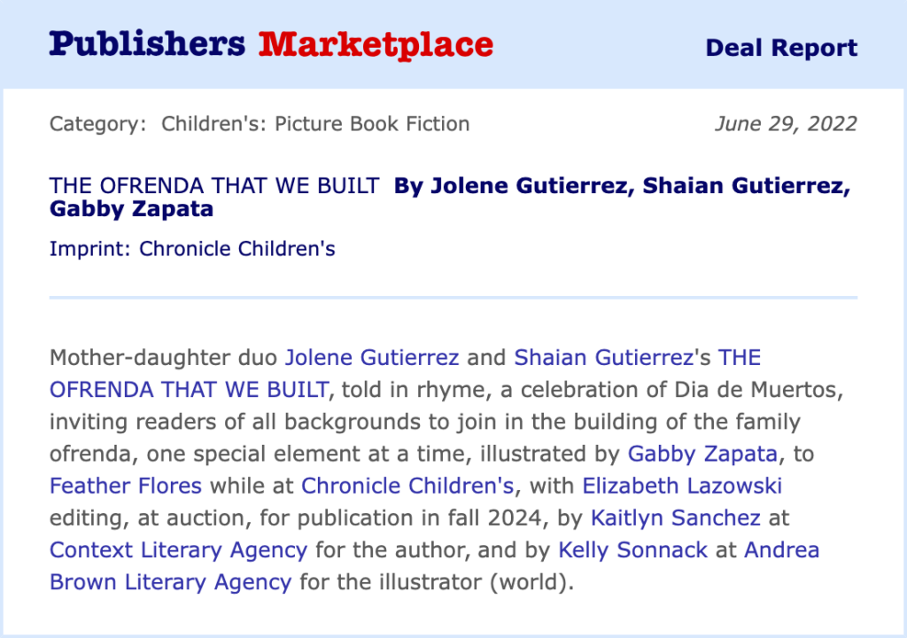 Publishers Marketplace Deal Report text: Category: Children's: Picture Book Fiction Date: June 29, 2022 THE OFRENDA THAT WE BUILT By Jolene Gutierrez, Shaian Gutierrez, Gabby Zapata Imprint: Chronicle Children's Mother-daughter duo Jolene Gutierrez and Shaian Gutierrez's THE OFRENDA THAT WE BUILT, told in rhyme, a celebration of Dia de Muertos, inviting readers of all backgrounds to join in the building of the family ofrenda, one special element at a time, illustrated by Gabby Zapata, to Feather Flores while at Chronicle Children's, with Elizabeth Lazowski editing, at auction, for publication in fall 2024, by Kaitlyn Sanchez at Context Literary Agency for the author, and by Kelly Sonnack at Andrea Brown Literary Agency for the illustrator (world).
