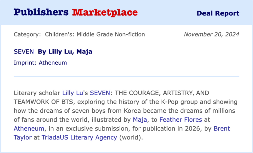 Publishers Marketplace Deal Report text:
Category: Children's: Middle Grade Non-fiction	Date: November 20, 2024
SEVEN By Lilly Lu, Maja
Imprint: Atheneum
Literary scholar Lilly Lu's SEVEN: THE COURAGE, ARTISTRY, AND TEAMWORK OF BTS, exploring the history of the K-Pop group and showing how the dreams of seven boys from Korea became the dreams of millions of fans around the world, illustrated by Maja, to Feather Flores at Atheneum, in an exclusive submission, for publication in 2026, by Brent Taylor at TriadaUS Literary Agency (world).